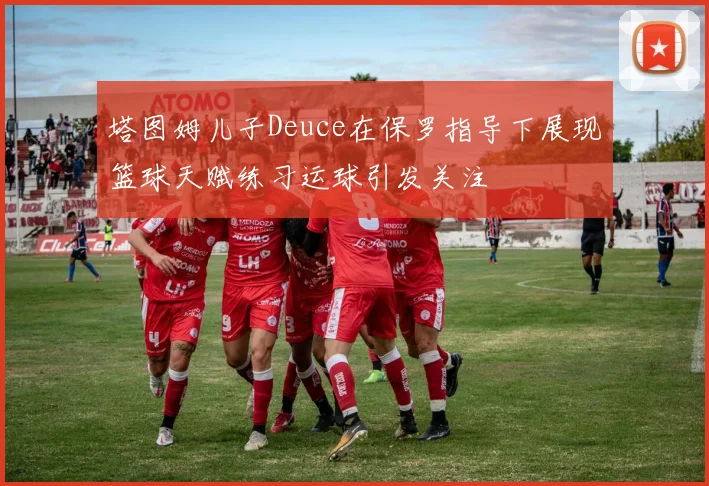 塔图姆儿子Deuce在保罗指导下展现篮球天赋练习运球引发关注