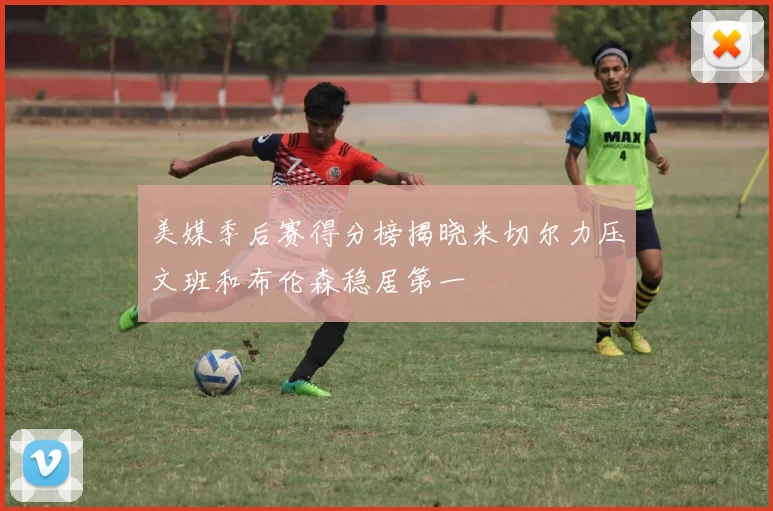 美媒季后赛得分榜揭晓米切尔力压文班和布伦森稳居第一