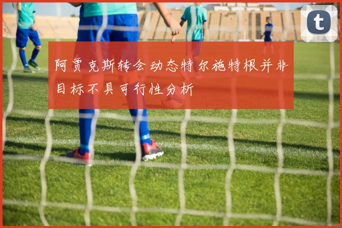 阿贾克斯转会动态特尔施特根并非目标不具可行性分析