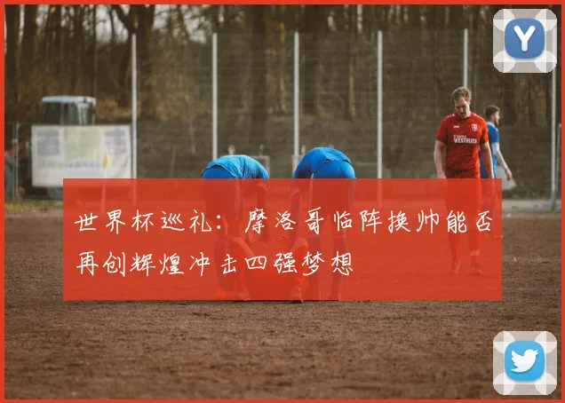 世界杯巡礼：摩洛哥临阵换帅能否再创辉煌冲击四强梦想