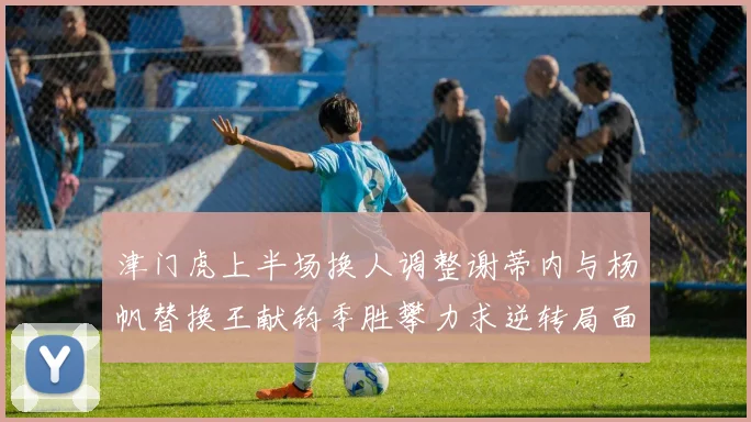 津门虎上半场换人调整谢蒂内与杨帆替换王献钧季胜攀力求逆转局面