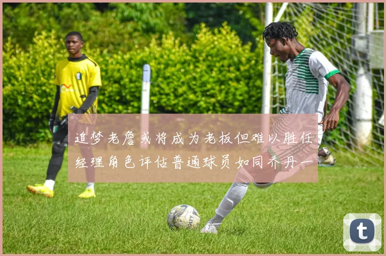 追梦老詹或将成为老板但难以胜任经理角色评估普通球员如同乔丹一样复杂