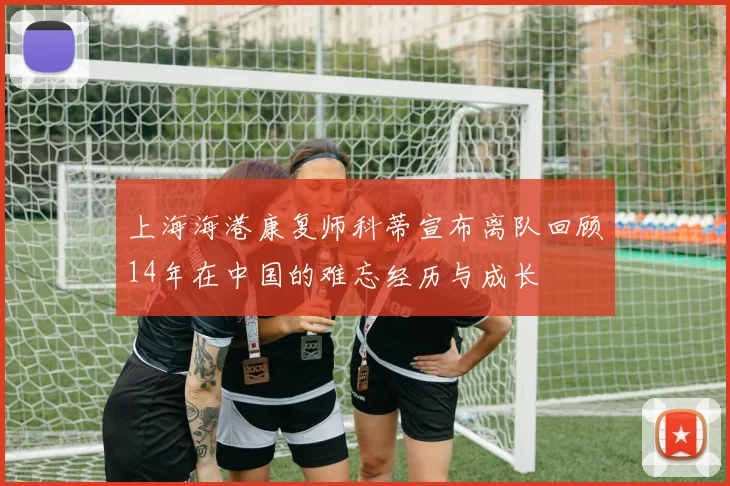 上海海港康复师科蒂宣布离队回顾14年在中国的难忘经历与成长