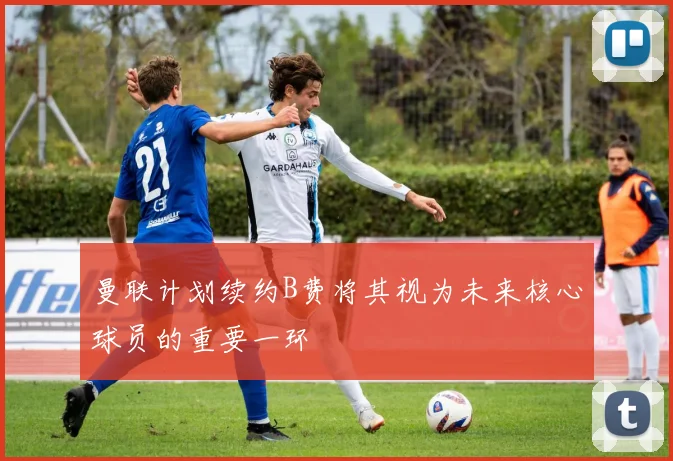 曼联计划续约B费将其视为未来核心球员的重要一环