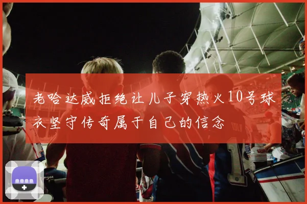 老哈达威拒绝让儿子穿热火10号球衣坚守传奇属于自己的信念