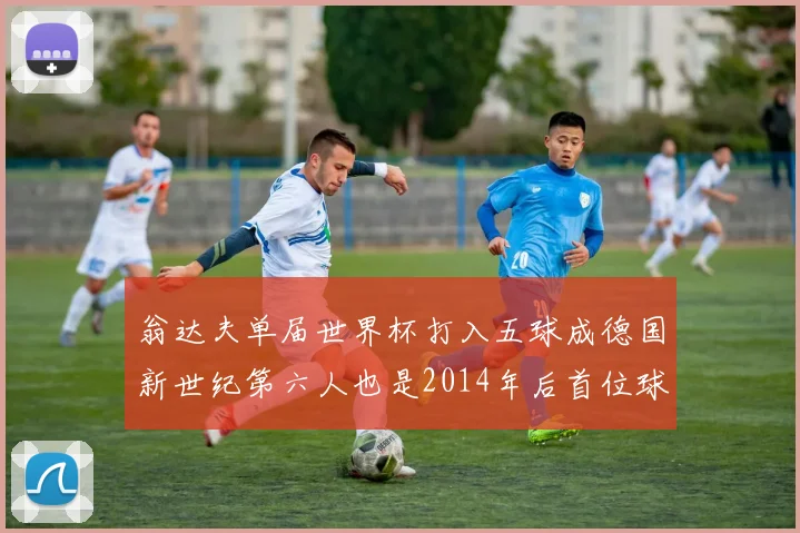 翁达夫单届世界杯打入五球成德国新世纪第六人也是2014年后首位球员