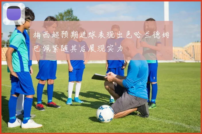 梅西超预期进球表现出色哈兰德姆巴佩紧随其后展现实力
