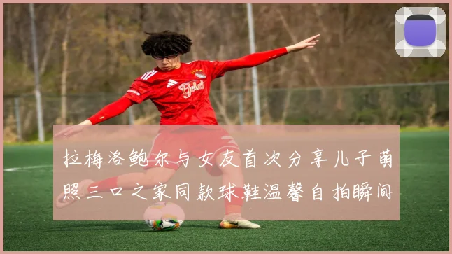 拉梅洛鲍尔与女友首次分享儿子萌照三口之家同款球鞋温馨自拍瞬间