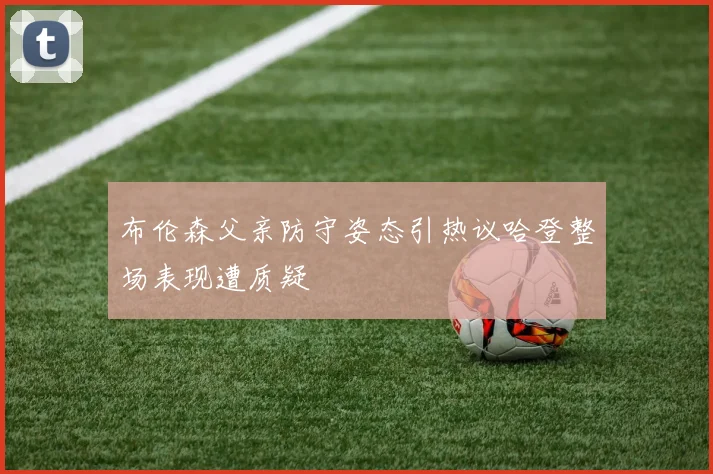 布伦森父亲防守姿态引热议哈登整场表现遭质疑