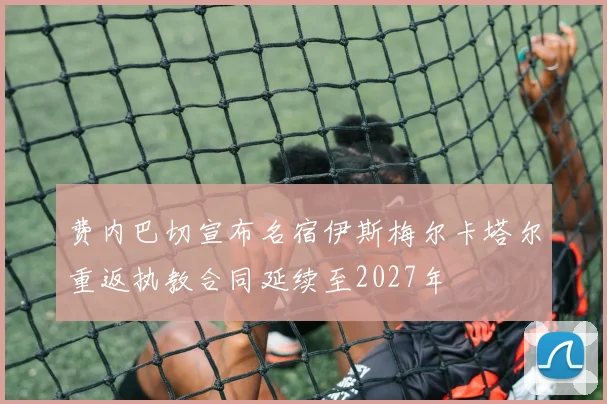 费内巴切宣布名宿伊斯梅尔卡塔尔重返执教合同延续至2027年