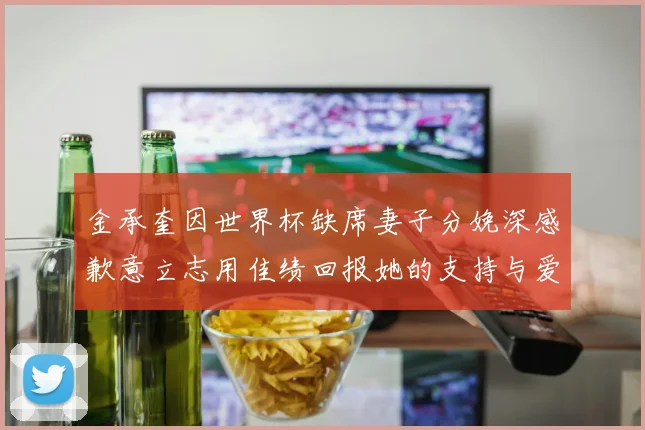 金承奎因世界杯缺席妻子分娩深感歉意立志用佳绩回报她的支持与爱