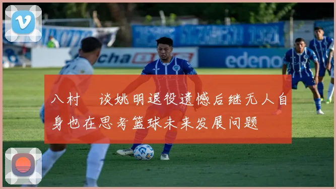 八村塁谈姚明退役遗憾后继无人自身也在思考篮球未来发展问题