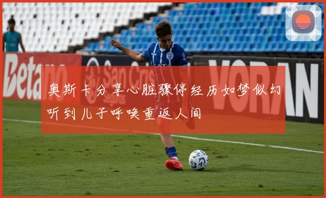 奥斯卡分享心脏骤停经历如梦似幻听到儿子呼唤重返人间