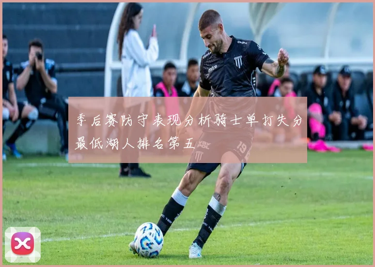 季后赛防守表现分析骑士单打失分最低湖人排名第五