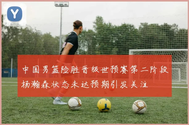 中国男篮险胜晋级世预赛第二阶段杨瀚森状态未达预期引发关注