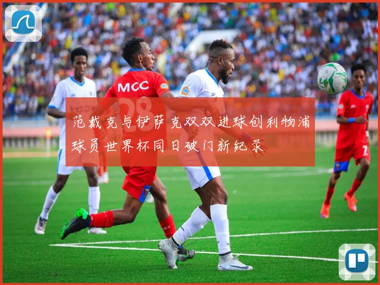 范戴克与伊萨克双双进球创利物浦球员世界杯同日破门新纪录