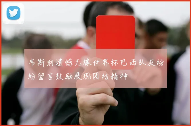 韦斯利遗憾无缘世界杯巴西队友纷纷留言鼓励展现团结精神