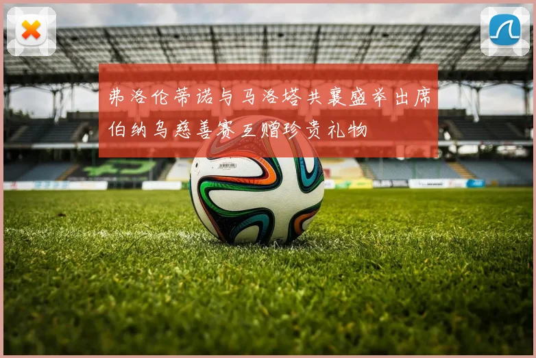 弗洛伦蒂诺与马洛塔共襄盛举出席伯纳乌慈善赛互赠珍贵礼物