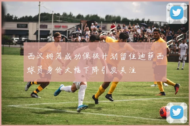 西汉姆若成功保级计划留住迪萨西球员身价大幅下降引发关注