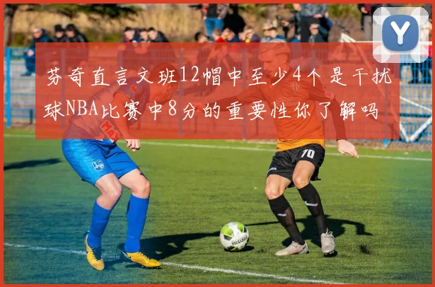 芬奇直言文班12帽中至少4个是干扰球NBA比赛中8分的重要性你了解吗